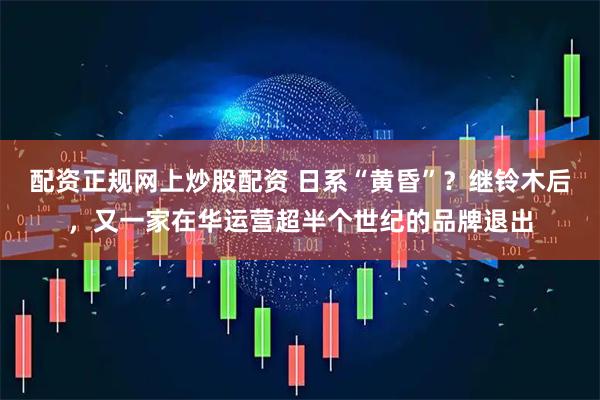 配资正规网上炒股配资 日系“黄昏”？继铃木后，又一家在华运营超半个世纪的品牌退出