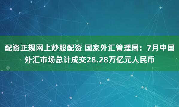 配资正规网上炒股配资 国家外汇管理局：7月中国外汇市场总计成交28.28万亿元人民币