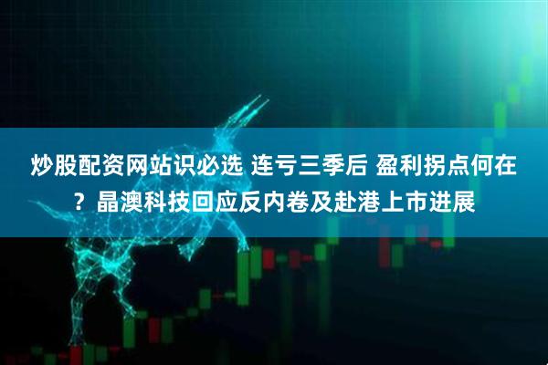 炒股配资网站识必选 连亏三季后 盈利拐点何在？晶澳科技回应反内卷及赴港上市进展