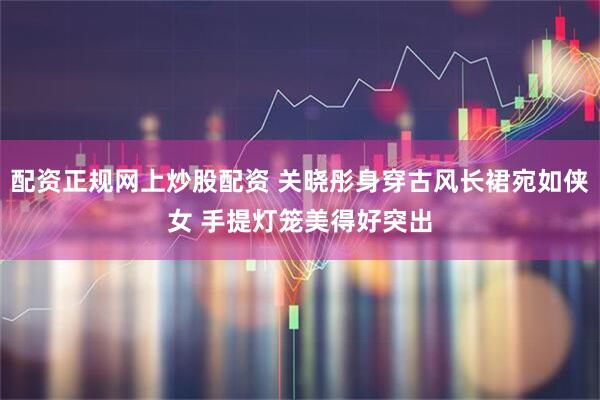 配资正规网上炒股配资 关晓彤身穿古风长裙宛如侠女 手提灯笼美得好突出
