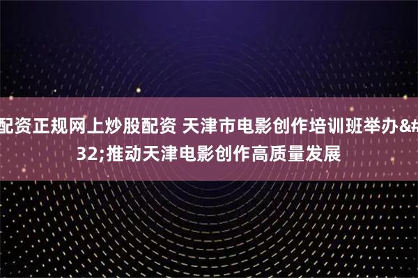 配资正规网上炒股配资 天津市电影创作培训班举办&#32;推动天津电影创作高质量发展