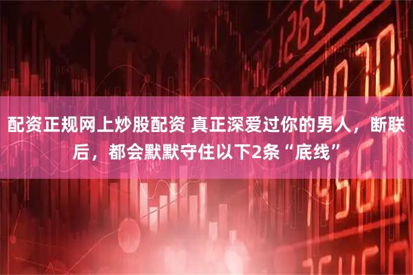 配资正规网上炒股配资 真正深爱过你的男人，断联后，都会默默守住以下2条“底线”