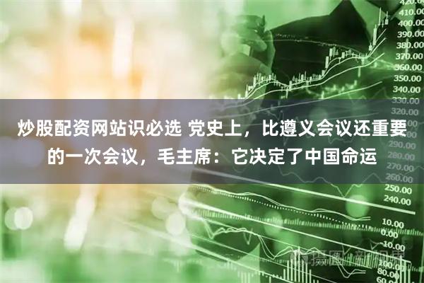 炒股配资网站识必选 党史上，比遵义会议还重要的一次会议，毛主席：它决定了中国命运