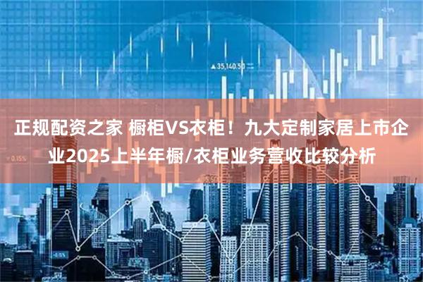 正规配资之家 橱柜VS衣柜！九大定制家居上市企业2025上半年橱/衣柜业务营收比较分析