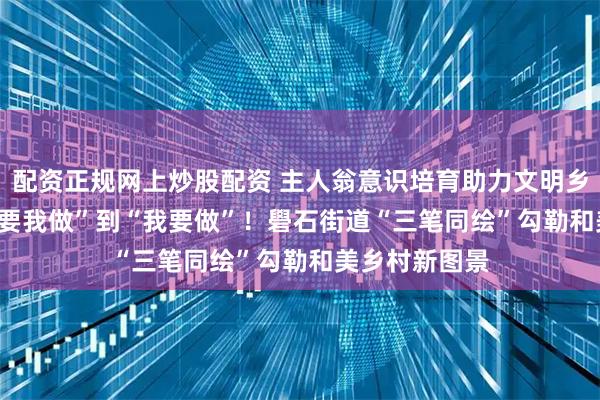 配资正规网上炒股配资 主人翁意识培育助力文明乡风建设 | 从“要我做”到“我要做”！礐石街道“三笔同绘”勾勒和美乡村新图景