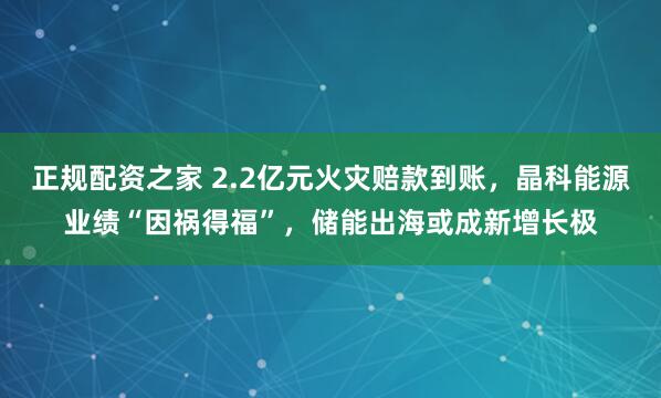 正规配资之家 2.2亿元火灾赔款到账，晶科能源业绩“因祸得福”，储能出海或成新增长极